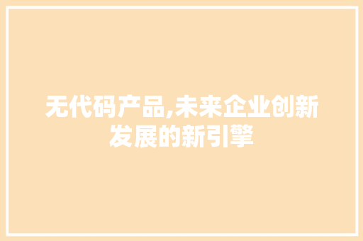 无代码产品,未来企业创新发展的新引擎