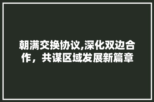 朝满交换协议,深化双边合作，共谋区域发展新篇章