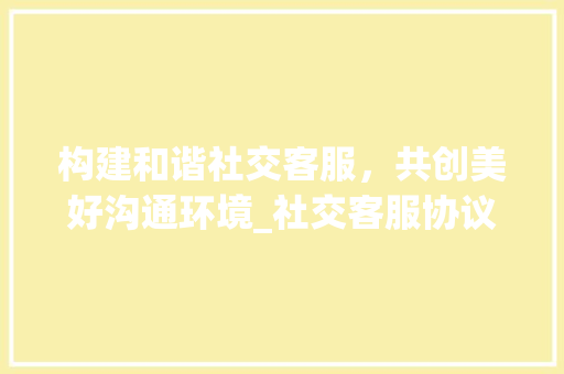 构建和谐社交客服，共创美好沟通环境_社交客服协议的重要性及方法
