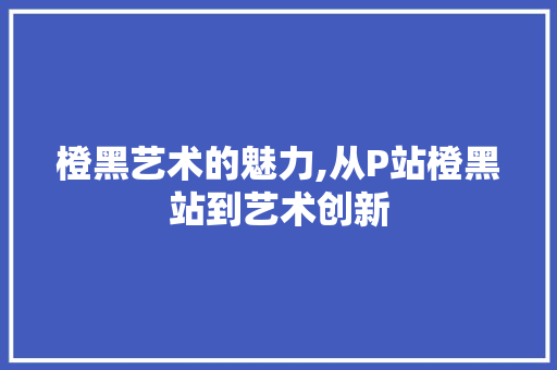 橙黑艺术的魅力,从P站橙黑站到艺术创新
