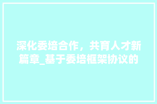 深化委培合作，共育人才新篇章_基于委培框架协议的探索与方法