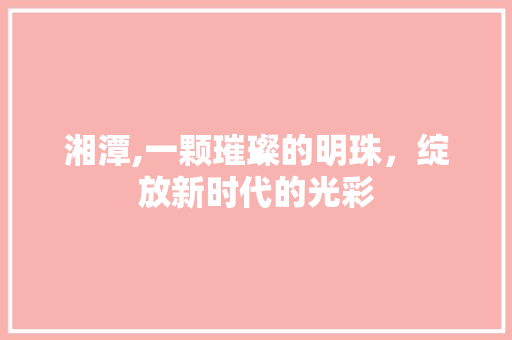 湘潭,一颗璀璨的明珠，绽放新时代的光彩