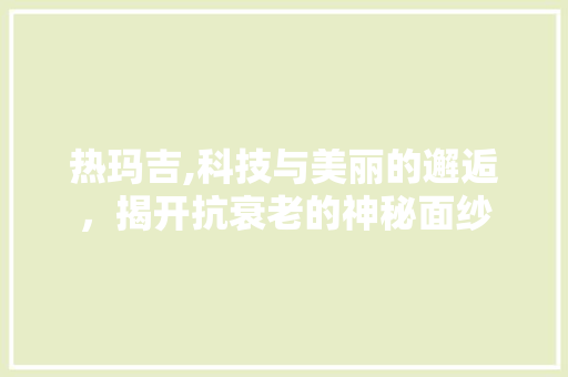 热玛吉,科技与美丽的邂逅，揭开抗衰老的神秘面纱