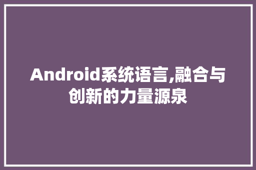 Android系统语言,融合与创新的力量源泉