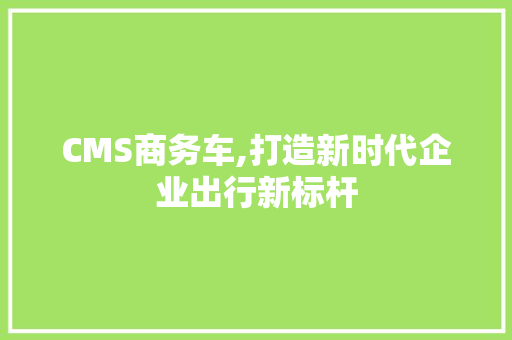 CMS商务车,打造新时代企业出行新标杆
