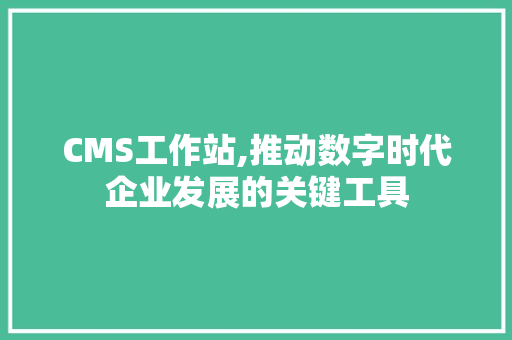 CMS工作站,推动数字时代企业发展的关键工具