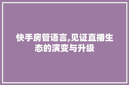 快手房管语言,见证直播生态的演变与升级