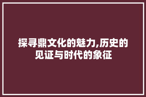 探寻鼎文化的魅力,历史的见证与时代的象征
