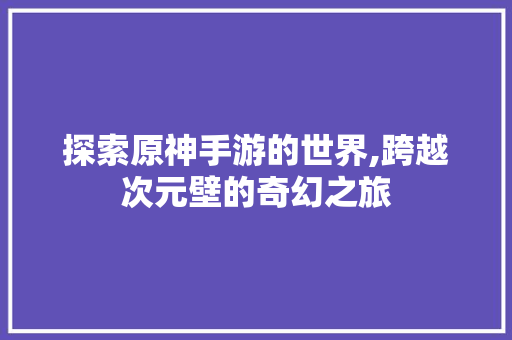 探索原神手游的世界,跨越次元壁的奇幻之旅