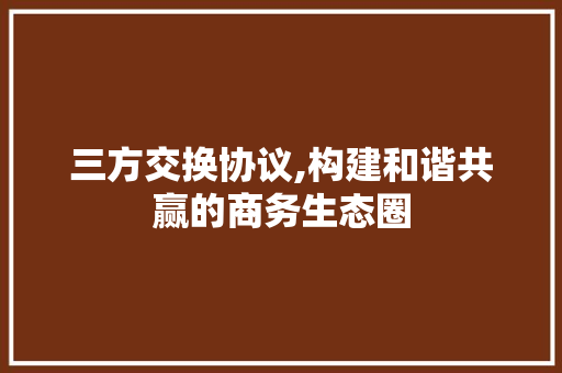 三方交换协议,构建和谐共赢的商务生态圈