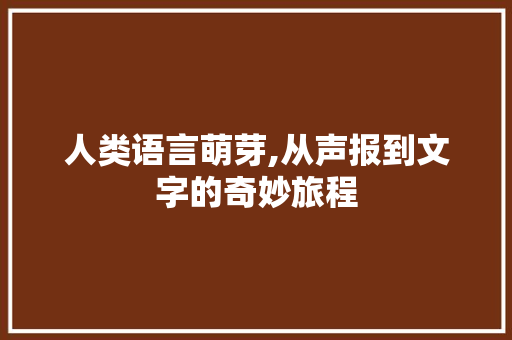 人类语言萌芽,从声报到文字的奇妙旅程
