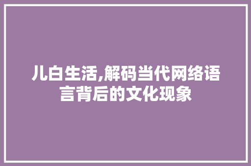 儿白生活,解码当代网络语言背后的文化现象