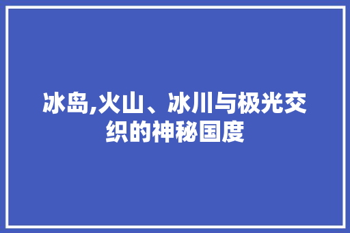 冰岛,火山、冰川与极光交织的神秘国度