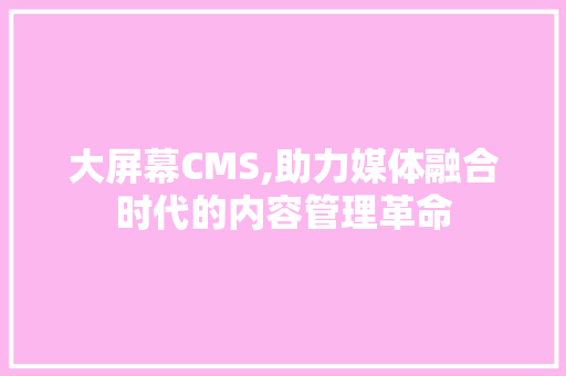 大屏幕CMS,助力媒体融合时代的内容管理革命