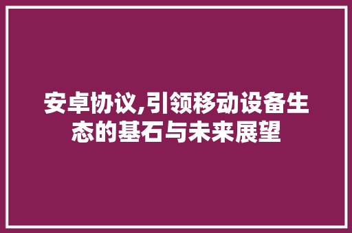 安卓协议,引领移动设备生态的基石与未来展望