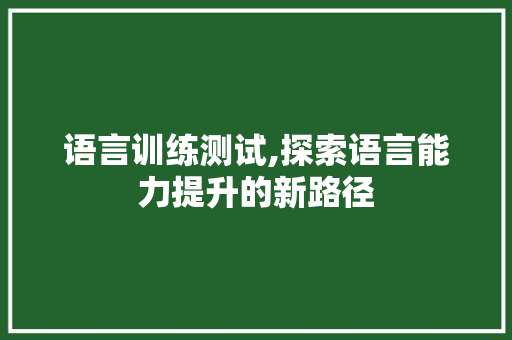 语言训练测试,探索语言能力提升的新路径