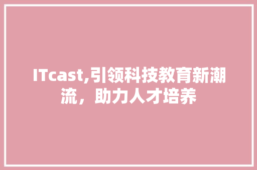ITcast,引领科技教育新潮流，助力人才培养