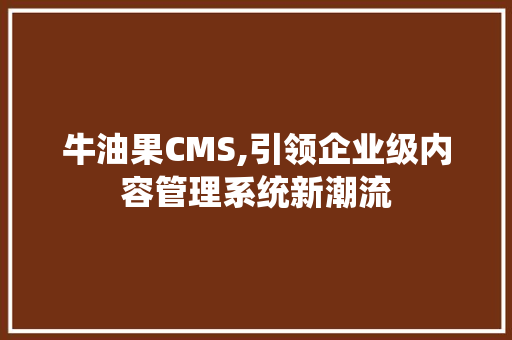 牛油果CMS,引领企业级内容管理系统新潮流