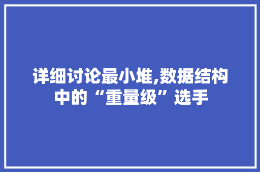 详细讨论最小堆,数据结构中的“重量级”选手