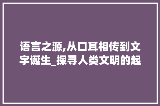 语言之源,从口耳相传到文字诞生_探寻人类文明的起源