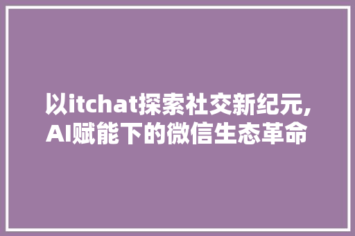 以itchat探索社交新纪元,AI赋能下的微信生态革命