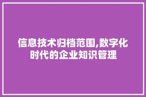 信息技术归档范围,数字化时代的企业知识管理