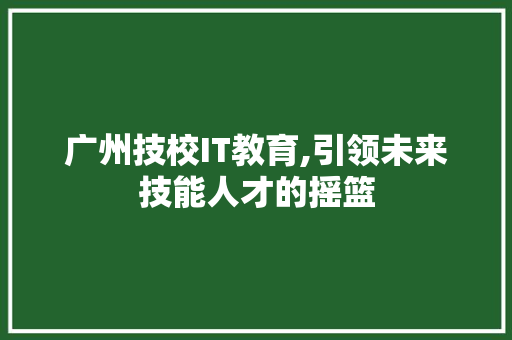 广州技校IT教育,引领未来技能人才的摇篮