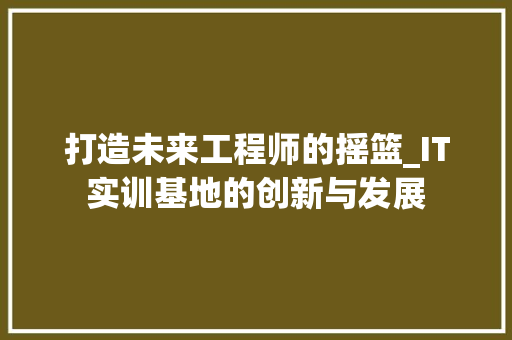打造未来工程师的摇篮_IT实训基地的创新与发展