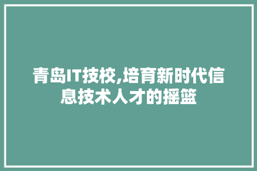 青岛IT技校,培育新时代信息技术人才的摇篮