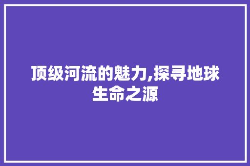 顶级河流的魅力,探寻地球生命之源