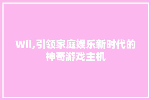 Wii,引领家庭娱乐新时代的神奇游戏主机