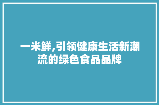 一米鲜,引领健康生活新潮流的绿色食品品牌