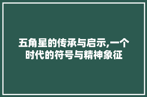五角星的传承与启示,一个时代的符号与精神象征