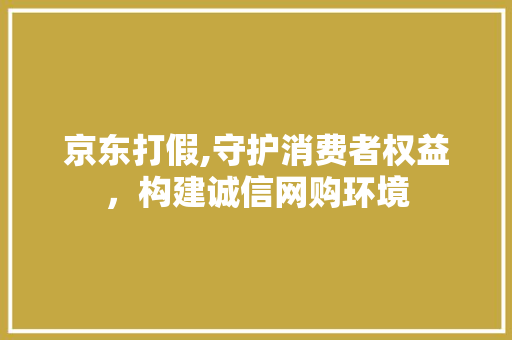 京东打假,守护消费者权益，构建诚信网购环境