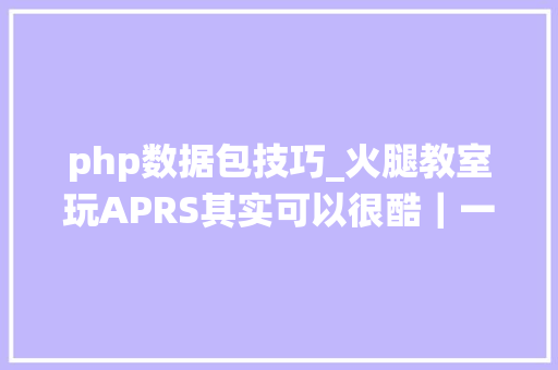 php数据包技巧_火腿教室玩APRS其实可以很酷｜一文搞懂自动数据包申报系统怎么玩