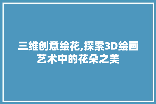 三维创意绘花,探索3D绘画艺术中的花朵之美