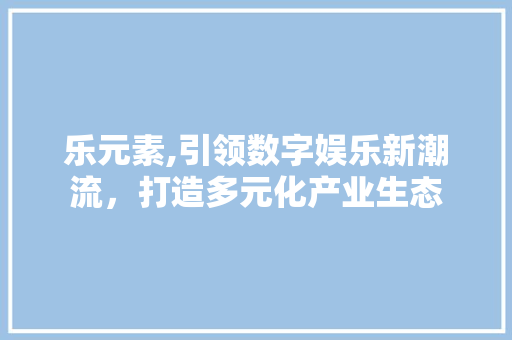 乐元素,引领数字娱乐新潮流，打造多元化产业生态