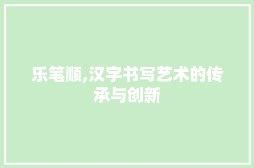 乐笔顺,汉字书写艺术的传承与创新
