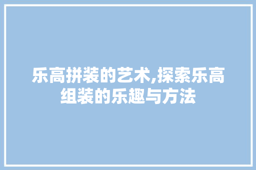 乐高拼装的艺术,探索乐高组装的乐趣与方法