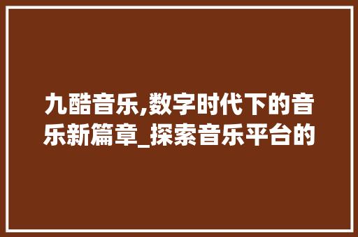 九酷音乐,数字时代下的音乐新篇章_探索音乐平台的崛起与变革