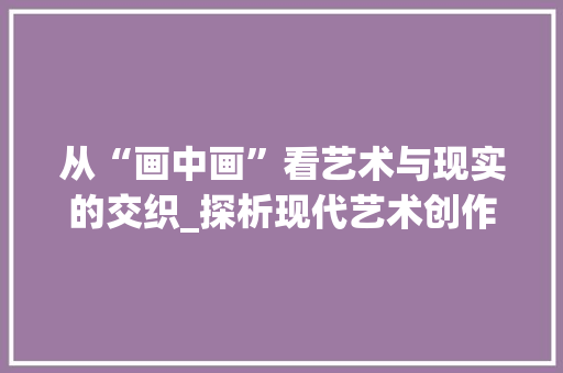 从“画中画”看艺术与现实的交织_探析现代艺术创作的新趋势