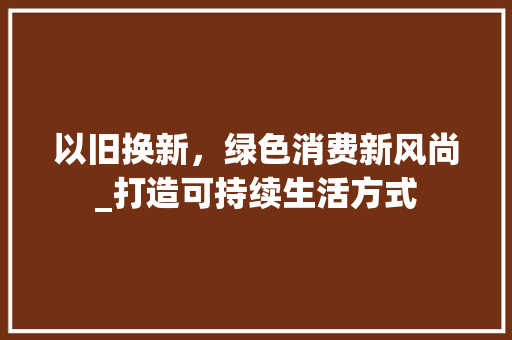 以旧换新，绿色消费新风尚_打造可持续生活方式