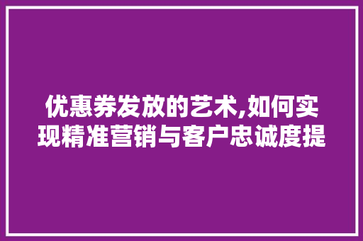 优惠券发放的艺术,如何实现精准营销与客户忠诚度提升