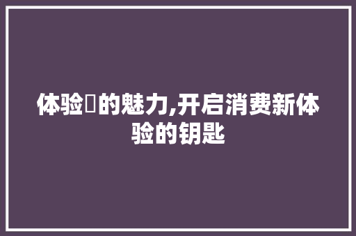 体验劵的魅力,开启消费新体验的钥匙