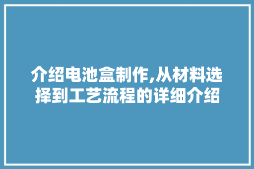 介绍电池盒制作,从材料选择到工艺流程的详细介绍