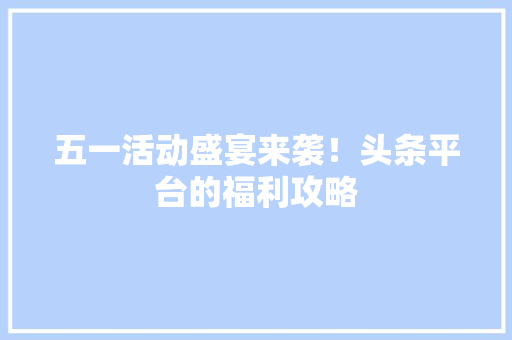 五一活动盛宴来袭！头条平台的福利攻略