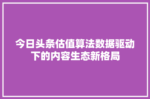 今日头条估值算法数据驱动下的内容生态新格局