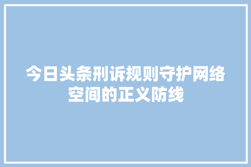今日头条刑诉规则守护网络空间的正义防线