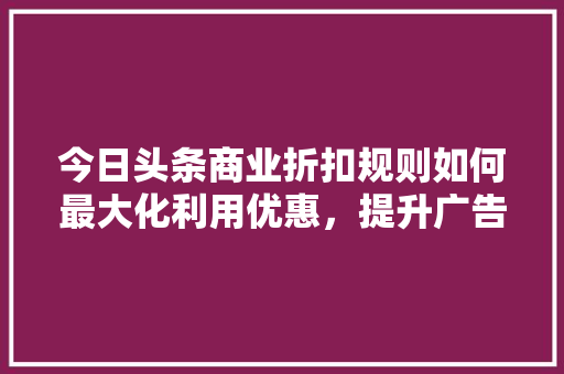 今日头条商业折扣规则如何最大化利用优惠，提升广告效果