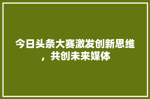 今日头条大赛激发创新思维，共创未来媒体